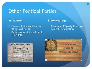 Other Political Parties 
Whig Party 
 Formed by Henry Clay the 
Whigs will be the 
Democrats chief rival until 
the 1850s 
Know-Nothings 
 A popular 3rd party that was 
against Immigration 
82 
 