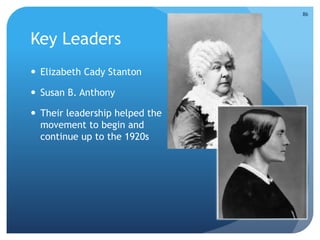 Key Leaders 
 Elizabeth Cady Stanton 
 Susan B. Anthony 
 Their leadership helped the 
movement to begin and 
continue up to the 1920s 
86 
 