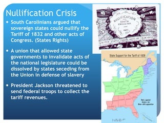 Nullification Crisis 
 South Carolinians argued that 
sovereign states could nullify the 
Tariff of 1832 and other acts of 
Congress. (States Rights) 
 A union that allowed state 
governments to invalidate acts of 
the national legislature could be 
dissolved by states seceding from 
the Union in defense of slavery 
 President Jackson threatened to 
send federal troops to collect the 
tariff revenues. 
88 
 