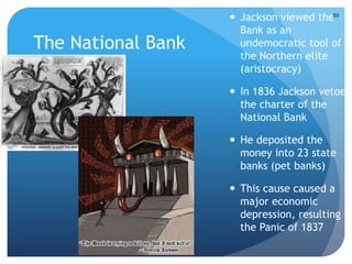 The National Bank 
 Jackson viewed the 
89 
Bank as an 
undemocratic tool of 
the Northern elite 
(aristocracy) 
 In 1836 Jackson vetoed 
the charter of the 
National Bank 
 He deposited the 
money into 23 state 
banks (pet banks) 
 This cause caused a 
major economic 
depression, resulting in 
the Panic of 1837 
 