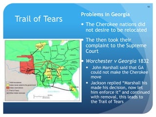 Trail of Tears 
Problems in Georgia 
 The Cherokee nations did 
not desire to be relocated 
 The then took their 
complaint to the Supreme 
Court 
91 
 Worchester v Georgia 1832 
 John Marshall said that GA 
could not make the Cherokee 
move 
 Jackson replied “Marshall his 
made his decision, now let 
him enforce it” and continued 
with removal, this leads to 
the Trail of Tears 
 