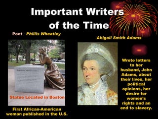 Important Writers  of the Time Poet  Phillis Wheatley Statue Located in Boston Abigail Smith Adams Wrote letters to her husband, John Adams, about their lives, her political opinions, her desire for women’s rights and an end to slavery. First African-American woman published in the U.S. 