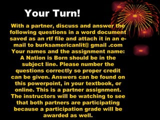 Your Turn! With a partner, discuss and answer the following questions in a word document saved as an rtf file and attach it in an e-mail to burksamericanlit@ gmail .com Your names and the assignment name: A Nation is Born should be in the subject line. Please number the questions correctly so proper credit can be given. Answers can be found on this powerpoint, in your textbook, or online. This is a partner assignment. The instructors will be watching to see that both partners are participating because a participation grade will be awarded as well. 