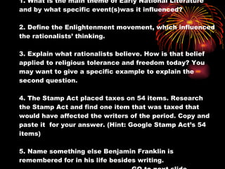 1. What is the main theme of Early National Literature and by what specific event(s)was it influenced? 2. Define the Enlightenment movement, which influenced the rationalists’ thinking. 3. Explain what rationalists believe. How is that belief applied to religious tolerance and freedom today? You may want to give a specific example to explain the second question. 4. The Stamp Act placed taxes on 54 items. Research the Stamp Act and find one item that was taxed that would have affected the writers of the period. Copy and paste it  for your answer. (Hint: Google Stamp Act’s 54 items) 5. Name something else Benjamin Franklin is remembered for in his life besides writing. GO to next slide 