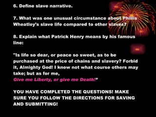 6. Define slave narrative. 7. What was one unusual circumstance about Phillis Wheatley’s slave life compared to other slaves? 8. Explain what Patrick Henry means by his famous line:  "Is life so dear, or peace so sweet, as to be purchased at the price of chains and slavery? Forbid it, Almighty God! I know not what course others may take; but as for me,  Give me Liberty, or give me Death! ” YOU HAVE COMPLETED THE QUESTIONS! MAKE SURE YOU FOLLOW THE DIRECTIONS FOR SAVING AND SUBMITTING! 