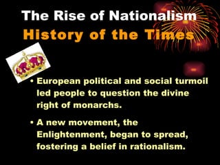 The Rise of Nationalism History of the Times European political and social turmoil led people to question the divine right of monarchs. A new movement, the Enlightenment, began to spread, fostering a belief in rationalism. 