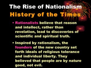 The Rise of Nationalism History of the Times Rationalists  believe that reason and intellect, rather than revelation, lead to discoveries of scientific and spiritual truth. Inspired by rationalism, the  founders  of the new country set forth ideals of religious tolerance and individual liberty. They believed that people are by nature good, not evil. 