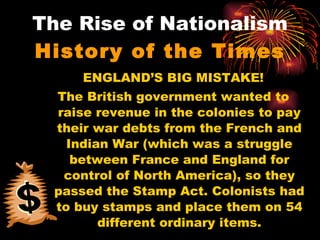 The Rise of Nationalism History of the Times ENGLAND’S BIG MISTAKE! The British government wanted to raise revenue in the colonies to pay their war debts from the French and Indian War (which was a struggle between France and England for control of North America), so they passed the Stamp Act. Colonists had to buy stamps and place them on 54 different ordinary items. 