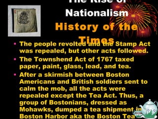 The Rise of Nationalism History of the Times The people revolted and the Stamp Act was repealed, but other acts followed. The Townshend Act of 1767 taxed paper, paint, glass, lead, and tea. After a skirmish between Boston Americans and British soldiers sent to calm the mob, all the acts were repealed except the Tea Act. Thus, a group of Bostonians, dressed as Mohawks, dumped a tea shipment into Boston Harbor aka the Boston Tea Party. 