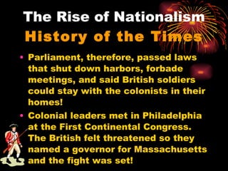 The Rise of Nationalism History of the Times Parliament, therefore, passed laws that shut down harbors, forbade meetings, and said British soldiers could stay with the colonists in their homes! Colonial leaders met in Philadelphia at the First Continental Congress. The British felt threatened so they named a governor for Massachusetts and the fight was set! 