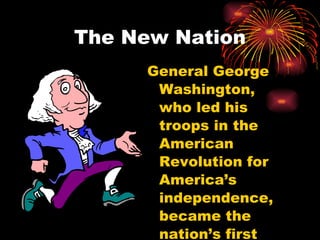The New Nation General George Washington, who led his troops in the American Revolution for America’s independence, became the nation’s first President. 