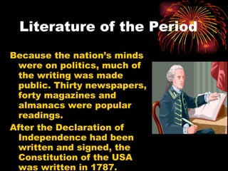 Literature of the Period Because the nation’s minds were on politics, much of the writing was made public. Thirty newspapers, forty magazines and almanacs were popular readings.  After the Declaration of Independence had been written and signed, the Constitution of the USA was written in 1787. 