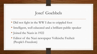 Josef Goebbels
• Did not fight in the WW I due to crippled foot
• Intelligent, well educated and a brilliant public speaker
• Joined the Nazis in 1922
• Editor of the Nazi newspaper Volkische Freiheit
(People’s Freedom)
 