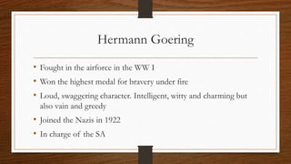 Hermann Goering
• Fought in the airforce in the WW I
• Won the highest medal for bravery under fire
• Loud, swaggering character. Intelligent, witty and charming but
also vain and greedy
• Joined the Nazis in 1922
• In charge of the SA
 