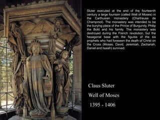 Sluter executed at the end of the fourteenth
century a large fountain (called Well of Moses) in
the Carthusian monastery (Chartreuse de
Champmol). The monastery was intended to be
the burying place of the Prince of Burgundy, Philip
the Bold and his family. The monastery was
destroyed during the French revolution, but the
hexagonal base with the figures of the six
prophets who had foreseen the death of Christ on
the Cross (Moses, David, Jeremiah, Zachariah,
Daniel and Isaiah) survived.

Claus Sluter
Well of Moses
1395 - 1406

 