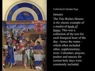 Unfinished Calendar Page

January
The Très Riches Heures
is the classic example of
a medieval book of
hours. This was a
collection of the text for
each liturgical hour of the
day - hence the name which often included
other, supplementary,
texts. Calendars, prayers,
psalms and masses for
certain holy days were
commonly included.

 