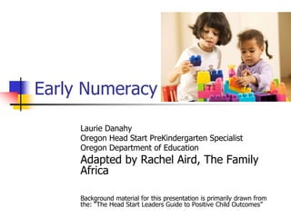 Early Numeracy
Laurie Danahy
Oregon Head Start PreKindergarten Specialist
Oregon Department of Education
Adapted by Rachel Aird, The Family
Africa
Background material for this presentation is primarily drawn from
the: “The Head Start Leaders Guide to Positive Child Outcomes”
 