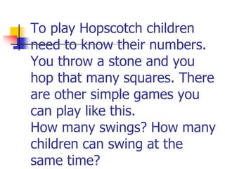 To play Hopscotch children
need to know their numbers.
You throw a stone and you
hop that many squares. There
are other simple games you
can play like this.
How many swings? How many
children can swing at the
same time?
 