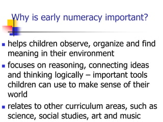 Why is early numeracy important?
 helps children observe, organize and find
meaning in their environment
 focuses on reasoning, connecting ideas
and thinking logically – important tools
children can use to make sense of their
world
 relates to other curriculum areas, such as
science, social studies, art and music
 