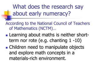 What does the research say
about early numeracy?
According to the National Council of Teachers
of Mathematics (NCTM)…
 Learning about maths is neither short-
term nor rote (e.g. chanting 1 -10)
 Children need to manipulate objects
and explore math concepts in a
materials-rich environment.
 