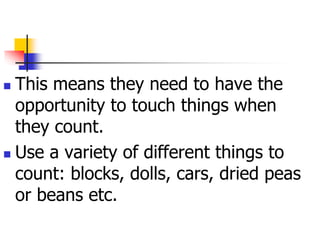  This means they need to have the
opportunity to touch things when
they count.
 Use a variety of different things to
count: blocks, dolls, cars, dried peas
or beans etc.
 