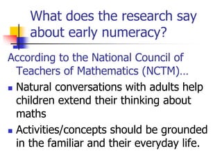 What does the research say
about early numeracy?
According to the National Council of
Teachers of Mathematics (NCTM)…
 Natural conversations with adults help
children extend their thinking about
maths
 Activities/concepts should be grounded
in the familiar and their everyday life.
 