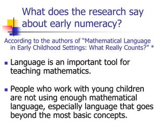 What does the research say
about early numeracy?
According to the authors of “Mathematical Language
in Early Childhood Settings: What Really Counts?” *
 Language is an important tool for
teaching mathematics.
 People who work with young children
are not using enough mathematical
language, especially language that goes
beyond the most basic concepts.
 