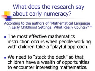 What does the research say
about early numeracy?
According to the authors of “Mathematical Language
in Early Childhood Settings: What Really Counts?” *
 The most effective mathematics
instruction occurs when people working
with children take a “playful approach.”
 We need to “stack the deck” so that
children have a wealth of opportunities
to encounter interesting mathematics.
 