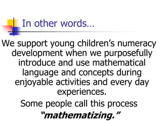 In other words…
We support young children’s numeracy
development when we purposefully
introduce and use mathematical
language and concepts during
enjoyable activities and every day
experiences.
Some people call this process
“mathematizing.”
 