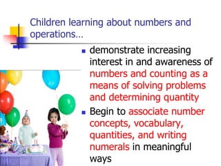 Children learning about numbers and
operations…
 demonstrate increasing
interest in and awareness of
numbers and counting as a
means of solving problems
and determining quantity
 Begin to associate number
concepts, vocabulary,
quantities, and writing
numerals in meaningful
ways
 