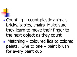  Counting – count plastic animals,
bricks, tables, chairs. Make sure
they learn to move their finger to
the next object as they count
 Matching – coloured lids to colored
paints. One to one – paint brush
for every paint cup
 