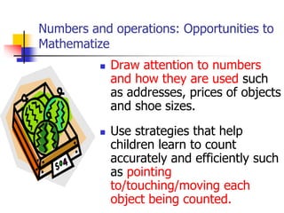 Numbers and operations: Opportunities to
Mathematize
 Draw attention to numbers
and how they are used such
as addresses, prices of objects
and shoe sizes.
 Use strategies that help
children learn to count
accurately and efficiently such
as pointing
to/touching/moving each
object being counted.
 