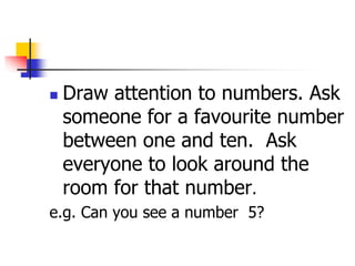  Draw attention to numbers. Ask
someone for a favourite number
between one and ten. Ask
everyone to look around the
room for that number.
e.g. Can you see a number 5?
 