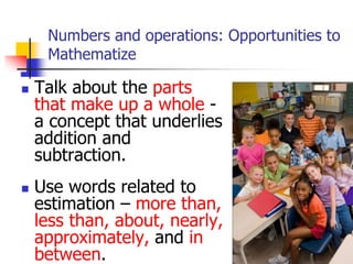 Numbers and operations: Opportunities to
Mathematize
 Talk about the parts
that make up a whole -
a concept that underlies
addition and
subtraction.
 Use words related to
estimation – more than,
less than, about, nearly,
approximately, and in
between.
 