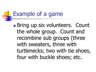 Example of a game
 Bring up six volunteers. Count
the whole group. Count and
recombine sub groups (three
with sweaters, three with
turtlenecks; two with tie shoes,
four with buckle shoes; etc.
 