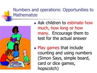 Numbers and operations: Opportunities to
Mathematize
 Ask children to estimate how
much, how long or how
many. Encourage them to
test for the actual answer
 Play games that include
counting and using numbers
(Simon Says, simple board,
card or dice games,
hopscotch)
 