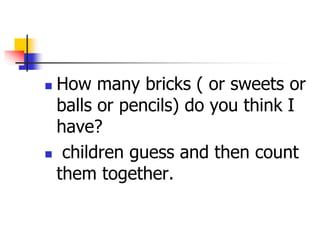  How many bricks ( or sweets or
balls or pencils) do you think I
have?
 children guess and then count
them together.
 