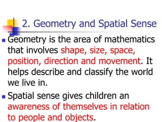 2. Geometry and Spatial Sense
 Geometry is the area of mathematics
that involves shape, size, space,
position, direction and movement. It
helps describe and classify the world
we live in.
 Spatial sense gives children an
awareness of themselves in relation
to people and objects.
 