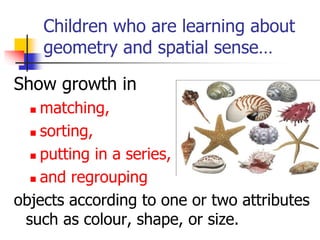 Children who are learning about
geometry and spatial sense…
Show growth in
 matching,
 sorting,
 putting in a series,
 and regrouping
objects according to one or two attributes
such as colour, shape, or size.
 