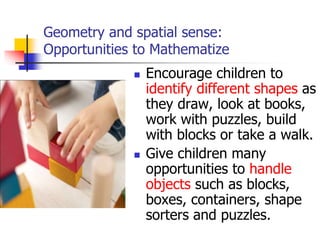Geometry and spatial sense:
Opportunities to Mathematize
 Encourage children to
identify different shapes as
they draw, look at books,
work with puzzles, build
with blocks or take a walk.
 Give children many
opportunities to handle
objects such as blocks,
boxes, containers, shape
sorters and puzzles.
 