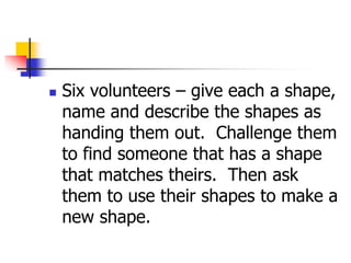  Six volunteers – give each a shape,
name and describe the shapes as
handing them out. Challenge them
to find someone that has a shape
that matches theirs. Then ask
them to use their shapes to make a
new shape.
 