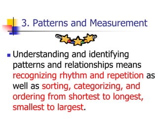 3. Patterns and Measurement
 Understanding and identifying
patterns and relationships means
recognizing rhythm and repetition as
well as sorting, categorizing, and
ordering from shortest to longest,
smallest to largest.
 