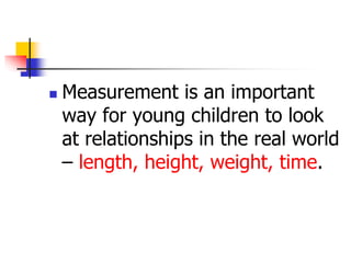  Measurement is an important
way for young children to look
at relationships in the real world
– length, height, weight, time.
 