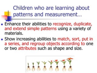 Children who are learning about
patterns and measurement…
 Enhance their abilities to recognize, duplicate,
and extend simple patterns using a variety of
materials.
 Show increasing abilities to match, sort, put in
a series, and regroup objects according to one
or two attributes such as shape and size.
 