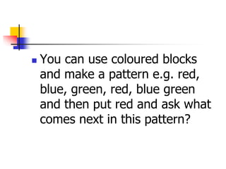  You can use coloured blocks
and make a pattern e.g. red,
blue, green, red, blue green
and then put red and ask what
comes next in this pattern?
 