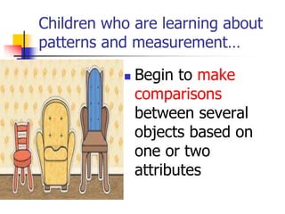 Children who are learning about
patterns and measurement…
 Begin to make
comparisons
between several
objects based on
one or two
attributes
 