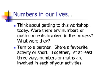 Numbers in our lives…
 Think about getting to this workshop
today. Were there any numbers or
math concepts involved in the process?
What were they?
 Turn to a partner. Share a favourite
activity or sport. Together, list at least
three ways numbers or maths are
involved in each of your activities.
 
