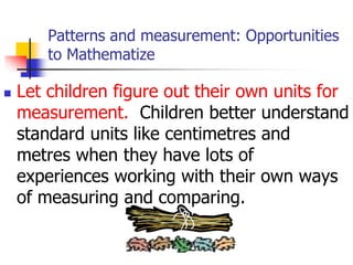 Patterns and measurement: Opportunities
to Mathematize
 Let children figure out their own units for
measurement. Children better understand
standard units like centimetres and
metres when they have lots of
experiences working with their own ways
of measuring and comparing.
 