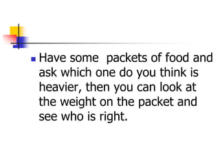  Have some packets of food and
ask which one do you think is
heavier, then you can look at
the weight on the packet and
see who is right.
 