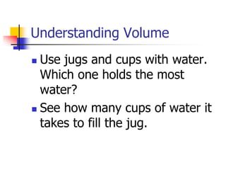 Understanding Volume
 Use jugs and cups with water.
Which one holds the most
water?
 See how many cups of water it
takes to fill the jug.
 